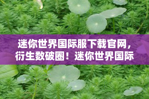 迷你世界国际服下载官网，衍生数破圈！迷你世界国际服下载量暴涨竟因这意想不到的联名周边？