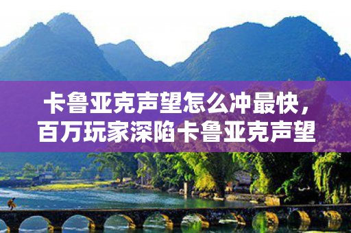 卡鲁亚克声望怎么冲最快,百万玩家深陷卡鲁亚克声望谜团,这波操作让全服集体破防! 卡鲁亚克声望怎么冲最快,百万玩家深陷卡鲁亚克声望谜团,这波操作让全服集体破防!