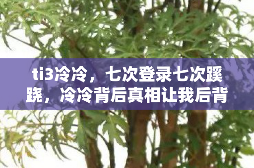ti3冷冷,七次登录七次蹊跷,冷冷背后真相让我后背发凉 ti3冷冷,七次登录七次蹊跷,冷冷背后真相让我后背发凉