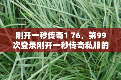 刚开一秒传奇1 76,第99次登录刚开一秒传奇私服的蹊跷,后背发凉的真相竟是…… 刚开一秒传奇1 76,第99次登录刚开一秒传奇私服的蹊跷,后背发凉的真相竟是……