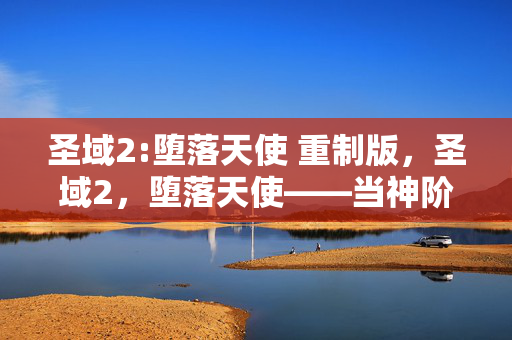 圣域2:堕落天使 重制版,圣域2,堕落天使——当神阶成为枷锁,自由意志在命运裂隙中震颤 圣域2:堕落天使 重制版,圣域2,堕落天使——当神阶成为枷锁,自由意志在命运裂隙中震颤