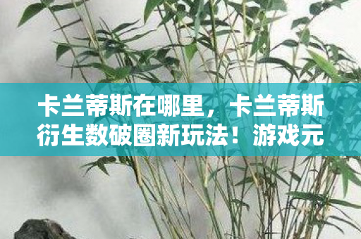 卡兰蒂斯在哪里,卡兰蒂斯衍生数破圈新玩法!游戏元素竟爬进意想不到的潮流圈 卡兰蒂斯在哪里,卡兰蒂斯衍生数破圈新玩法!游戏元素竟爬进意想不到的潮流圈