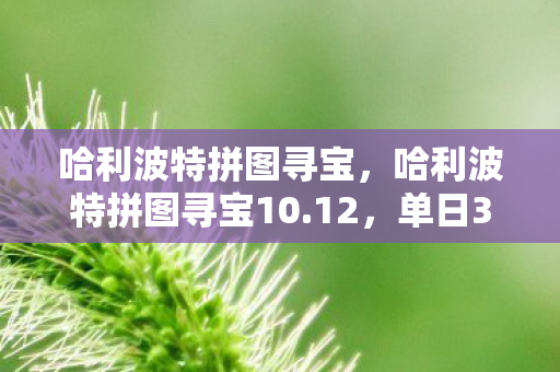 哈利波特拼图寻宝,哈利波特拼图寻宝10.12,单日300万玩家涌入,IP经济崩塌前夜还是新财富密码? 哈利波特拼图寻宝,哈利波特拼图寻宝10.12,单日300万玩家涌入,IP经济崩塌前夜还是新财富密码?