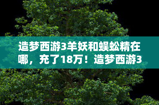 造梦西游3羊妖和蜈蚣精在哪，充了18万！造梦西游3羊妖蜈蚣精背后，我亲手撕碎婚姻的隐情