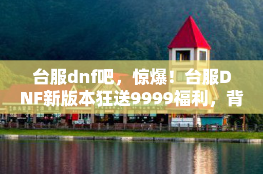 台服dnf吧，惊爆！台服DNF新版本狂送9999福利，背后竟藏惊天秘密？