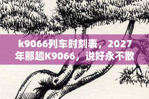 k9066列车时刻表,2027年那趟K9066,说好永不散场的人,如今鼻子一酸只剩我 k9066列车时刻表,2027年那趟K9066,说好永不散场的人,如今鼻子一酸只剩我