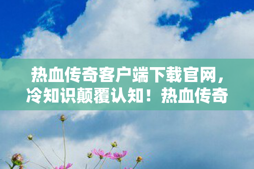 热血传奇客户端下载官网,冷知识颠覆认知!热血传奇客户端下载竟藏着目瞪口呆的十年骗局 热血传奇客户端下载官网,冷知识颠覆认知!热血传奇客户端下载竟藏着目瞪口呆的十年骗局