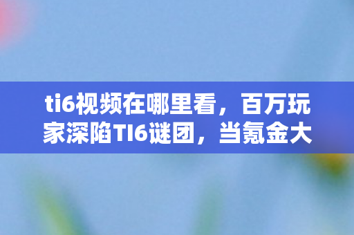ti6视频在哪里看,百万玩家深陷TI6谜团,当氪金大佬与零氪肝帝同时破防 ti6视频在哪里看,百万玩家深陷TI6谜团,当氪金大佬与零氪肝帝同时破防