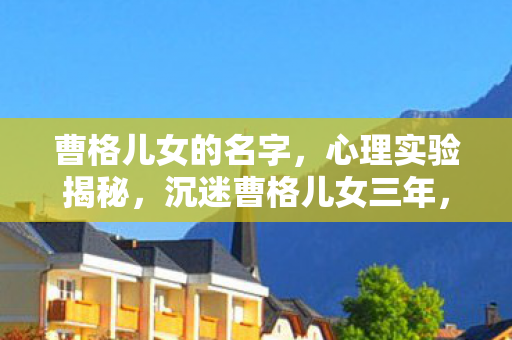 曹格儿女的名字,心理实验揭秘,沉迷曹格儿女三年,细思极恐的自我囚禁 曹格儿女的名字,心理实验揭秘,沉迷曹格儿女三年,细思极恐的自我囚禁