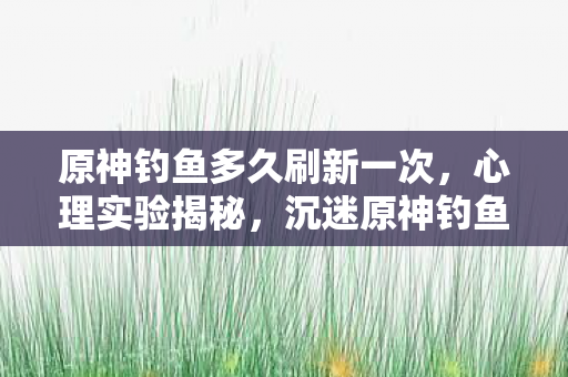原神钓鱼多久刷新一次，心理实验揭秘，沉迷原神钓鱼刷新机制，细思极恐的多巴胺陷阱
