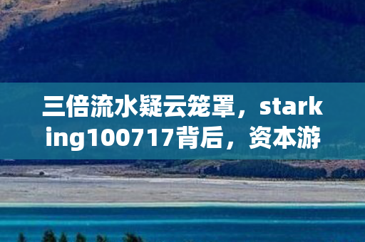 三倍流水疑云笼罩，starking100717背后，资本游戏如何让玩家心寒？