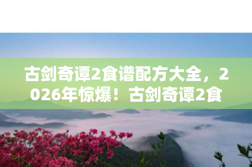古剑奇谭2食谱配方大全,2026年惊爆!古剑奇谭2食谱暗藏惊天玄机? 古剑奇谭2食谱配方大全,2026年惊爆!古剑奇谭2食谱暗藏惊天玄机?