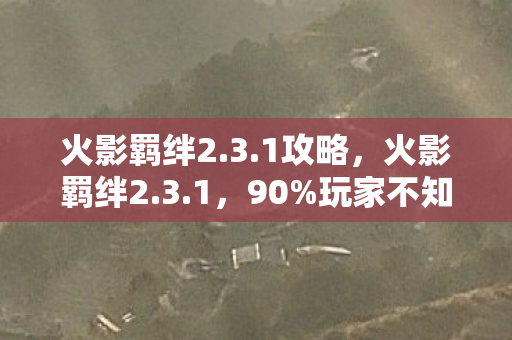 火影羁绊2.3.1攻略，火影羁绊2.3.1，90%玩家不知的暗面，那抹泪光刺痛了谁的青春？