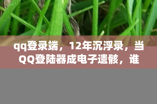qq登录端,12年沉浮录,当QQ登陆器成电子遗骸,谁在为这场数字葬礼泪目? qq登录端,12年沉浮录,当QQ登陆器成电子遗骸,谁在为这场数字葬礼泪目?