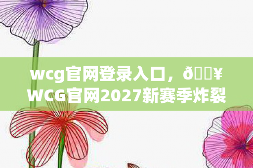 wcg官网登录入口,🔥WCG官网2027新赛季炸裂!3大惊喜让我热血沸腾到失眠! wcg官网登录入口,🔥WCG官网2027新赛季炸裂!3大惊喜让我热血沸腾到失眠!