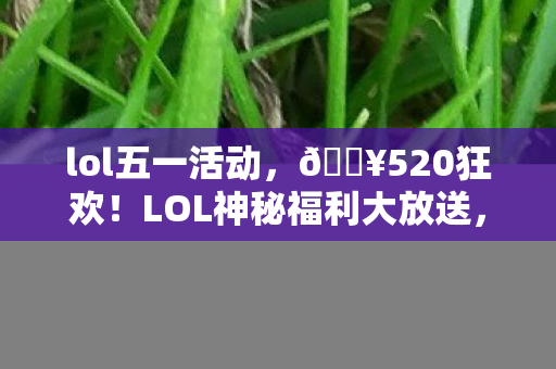 lol五一活动，🔥520狂欢！LOL神秘福利大放送，错过再等N年？