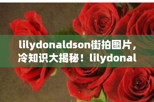lilydonaldson街拍图片,冷知识大揭秘!lilydonaldson颠覆设计,让你目瞪口呆! lilydonaldson街拍图片,冷知识大揭秘!lilydonaldson颠覆设计,让你目瞪口呆!