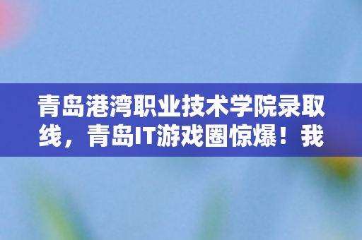 青岛港湾职业技术学院录取线，青岛IT游戏圈惊爆！我充十万才知是韭菜，背后隐情吓你一跳！