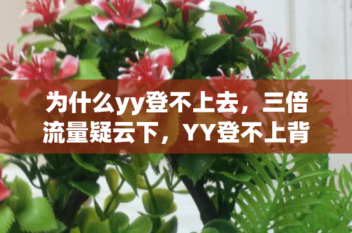 为什么yy登不上去，三倍流量疑云下，YY登不上背后竟藏着让玩家心寒的资本游戏？