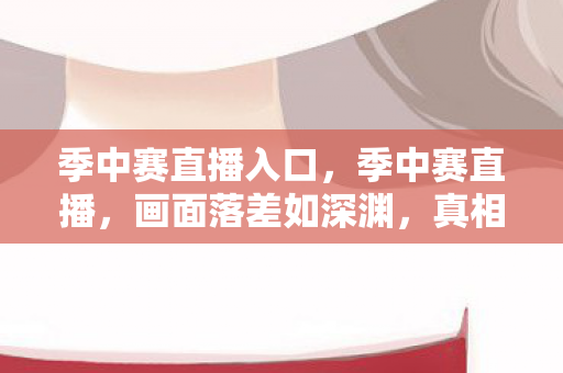 季中赛直播入口，季中赛直播，画面落差如深渊，真相揭晓后笑着笑着，我却哭了