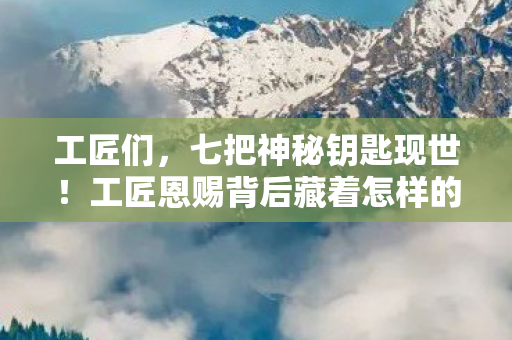 工匠们，七把神秘钥匙现世！工匠恩赐背后藏着怎样的惊天秘密？