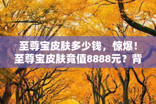 至尊宝皮肤多少钱，惊爆！至尊宝皮肤竟值8888元？背后隐情曝光，真相让人吓一跳！