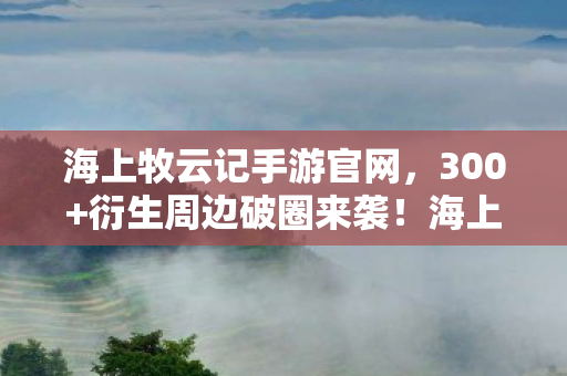 海上牧云记手游官网，300+衍生周边破圈来袭！海上牧云记手游让我把家都败成九州！