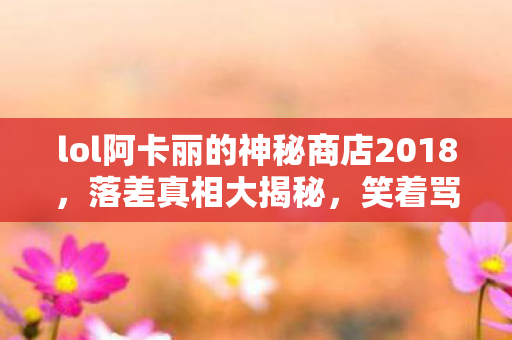lol阿卡丽的神秘商店2018，落差真相大揭秘，笑着骂阿卡丽商店，笑着笑着却哭了自己