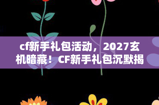 cf新手礼包活动，2027玄机暗藏！CF新手礼包沉默揭秘，这馈赠究竟改变了谁的人生？