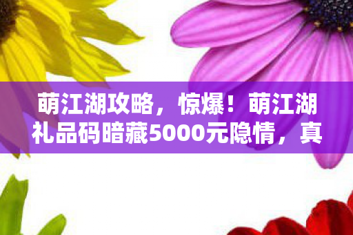 萌江湖攻略,惊爆!萌江湖礼品码暗藏5000元隐情,真相让人吓一跳! 萌江湖攻略,惊爆!萌江湖礼品码暗藏5000元隐情,真相让人吓一跳!