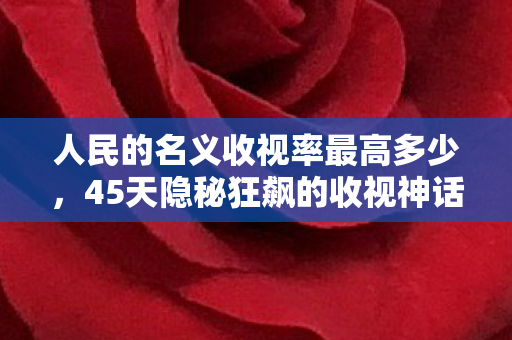 人民的名义收视率最高多少,45天隐秘狂飙的收视神话,那些哽咽着追剧的深夜 人民的名义收视率最高多少,45天隐秘狂飙的收视神话,那些哽咽着追剧的深夜