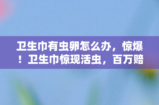 卫生巾有虫卵怎么办,惊爆!卫生巾惊现活虫,百万赔偿隐情曝光,吓一跳! 卫生巾有虫卵怎么办,惊爆!卫生巾惊现活虫,百万赔偿隐情曝光,吓一跳!