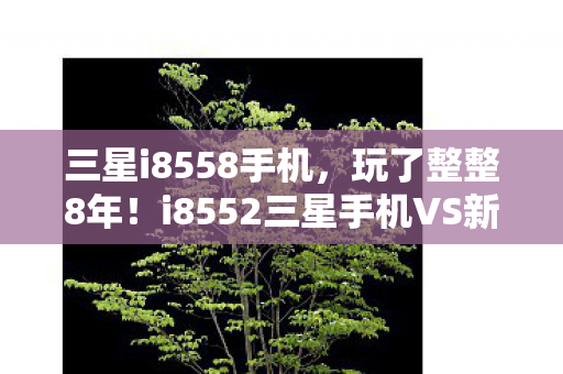 三星i8558手机,玩了整整8年!i8552三星手机VS新机,选情怀还是性能?纠结! 三星i8558手机,玩了整整8年!i8552三星手机VS新机,选情怀还是性能?纠结!