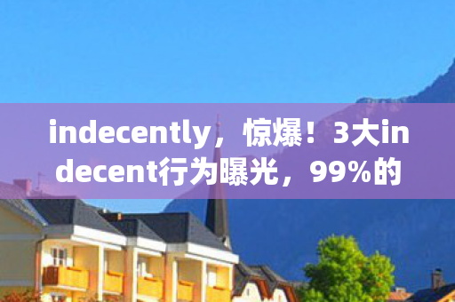 indecently，惊爆！3大indecent行为曝光，99%的人竟浑然不知？