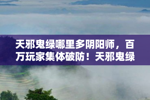 天邪鬼绿哪里多阴阳师,百万玩家集体破防!天邪鬼绿刷新点之谜竟让全服陷入疯狂 天邪鬼绿哪里多阴阳师,百万玩家集体破防!天邪鬼绿刷新点之谜竟让全服陷入疯狂