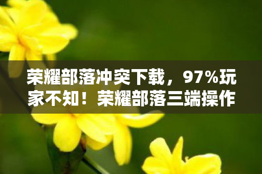 荣耀部落冲突下载，97%玩家不知！荣耀部落三端操作大反转，你的设备竟是隐藏短板？