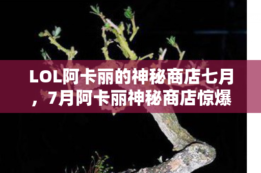 LOL阿卡丽的神秘商店七月，7月阿卡丽神秘商店惊爆！300+衍生数破圈联动，这波操作我直接跪了！