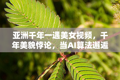 亚洲千年一遇美女视频,千年美貌悖论,当AI算法邂逅存在主义深渊,你的选择是自由还是宿命? 亚洲千年一遇美女视频,千年美貌悖论,当AI算法邂逅存在主义深渊,你的选择是自由还是宿命?