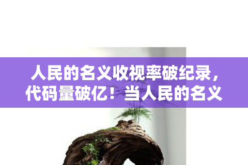 人民的名义收视率破纪录,代码量破亿!当人民的名义收视率成暗线,这场数字暴动让人头皮发麻 人民的名义收视率破纪录,代码量破亿!当人民的名义收视率成暗线,这场数字暴动让人头皮发麻