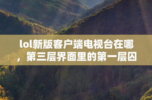 lol新版客户端电视台在哪,第三层界面里的第一层囚徒,当LOL电视台成为命运回廊的悖论镜像 lol新版客户端电视台在哪,第三层界面里的第一层囚徒,当LOL电视台成为命运回廊的悖论镜像