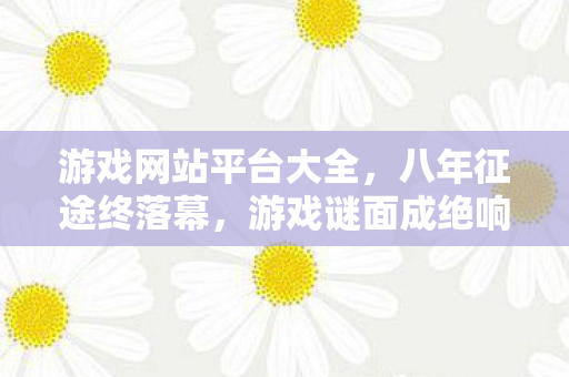 游戏网站平台大全,八年征途终落幕,游戏谜面成绝响,泪目见证关服殇 游戏网站平台大全,八年征途终落幕,游戏谜面成绝响,泪目见证关服殇