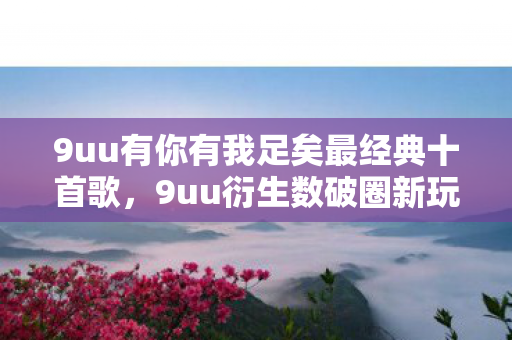 9uu有你有我足矣最经典十首歌,9uu衍生数破圈新玩法!跨界联名竟让综艺秀场意想不到炸了 9uu有你有我足矣最经典十首歌,9uu衍生数破圈新玩法!跨界联名竟让综艺秀场意想不到炸了