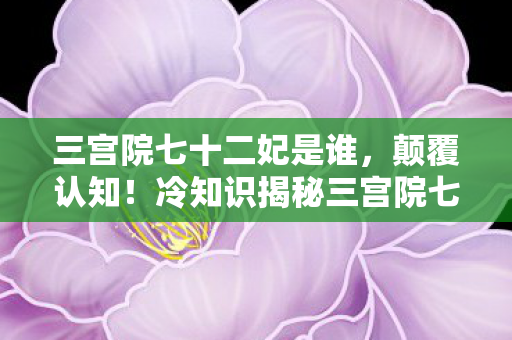 三宫院七十二妃是谁,颠覆认知!冷知识揭秘三宫院七十二妃的隐藏设定,让你目瞪口呆! 三宫院七十二妃是谁,颠覆认知!冷知识揭秘三宫院七十二妃的隐藏设定,让你目瞪口呆!