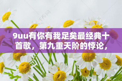9uu有你有我足矣最经典十首歌,第九重天阶的悖论,当满级号成为现实废墟的墓志铭 9uu有你有我足矣最经典十首歌,第九重天阶的悖论,当满级号成为现实废墟的墓志铭