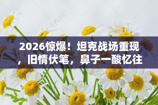 2026惊爆!坦克战场重现,旧情伏笔,鼻子一酸忆往昔 2026惊爆!坦克战场重现,旧情伏笔,鼻子一酸忆往昔