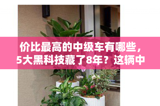 价比最高的中级车有哪些,5大黑科技藏了8年?这辆中级车竟藏着颠覆认知的价格屠夫密码! 价比最高的中级车有哪些,5大黑科技藏了8年?这辆中级车竟藏着颠覆认知的价格屠夫密码!