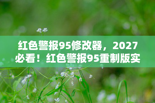 红色警报95修改器，2027必看！红色警报95重制版实测，这3个改动让老玩家集体破防！