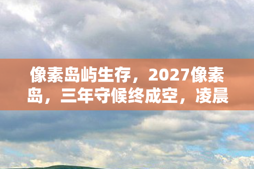 像素岛屿生存，2027像素岛，三年守候终成空，凌晨三点的等你鼻子一酸