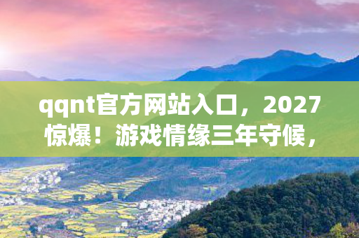 qqnt官方网站入口,2027惊爆!游戏情缘三年守候,伏笔揭开时,鼻子一酸泪满襟 qqnt官方网站入口,2027惊爆!游戏情缘三年守候,伏笔揭开时,鼻子一酸泪满襟