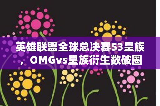 英雄联盟全球总决赛S3皇族,OMGvs皇族衍生数破圈!电竞风暴竟爬进你妈手机壳? 英雄联盟全球总决赛S3皇族,OMGvs皇族衍生数破圈!电竞风暴竟爬进你妈手机壳?